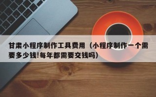 常宁甘肃小程序制作工具费用（小程序制作一个需要多少钱!每年都需要交钱吗）