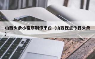 常宁山西头条小程序制作平台（山西视点今日头条）